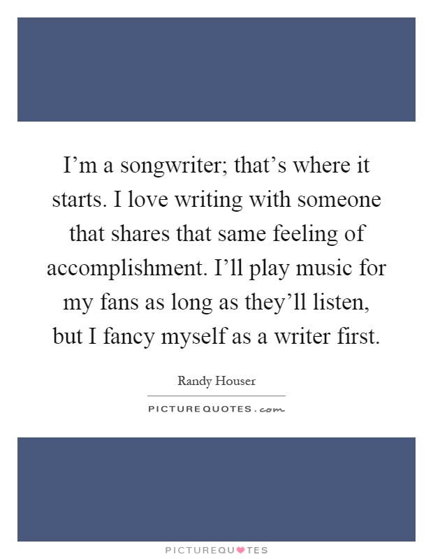 I'm a songwriter; that's where it starts. I love writing with someone that shares that same feeling of accomplishment. I'll play music for my fans as long as they'll listen, but I fancy myself as a writer first Picture Quote #1