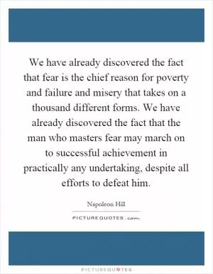 We have already discovered the fact that fear is the chief reason for poverty and failure and misery that takes on a thousand different forms. We have already discovered the fact that the man who masters fear may march on to successful achievement in practically any undertaking, despite all efforts to defeat him Picture Quote #1