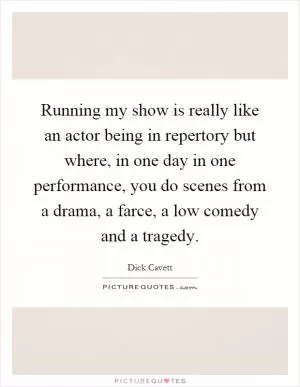 Running my show is really like an actor being in repertory but where, in one day in one performance, you do scenes from a drama, a farce, a low comedy and a tragedy Picture Quote #1
