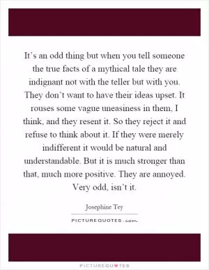 It’s an odd thing but when you tell someone the true facts of a mythical tale they are indignant not with the teller but with you. They don’t want to have their ideas upset. It rouses some vague uneasiness in them, I think, and they resent it. So they reject it and refuse to think about it. If they were merely indifferent it would be natural and understandable. But it is much stronger than that, much more positive. They are annoyed. Very odd, isn’t it Picture Quote #1