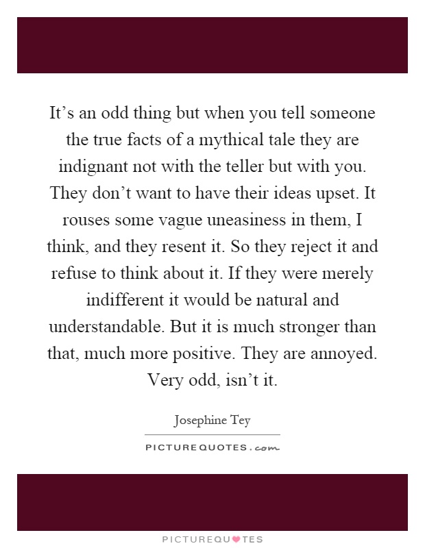 It's an odd thing but when you tell someone the true facts of a mythical tale they are indignant not with the teller but with you. They don't want to have their ideas upset. It rouses some vague uneasiness in them, I think, and they resent it. So they reject it and refuse to think about it. If they were merely indifferent it would be natural and understandable. But it is much stronger than that, much more positive. They are annoyed. Very odd, isn't it Picture Quote #1