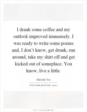 I drank some coffee and my outlook improved immensely. I was ready to write some poems and, I don’t know, get drunk, run around, take my shirt off and get kicked out of someplace. You know, live a little Picture Quote #1
