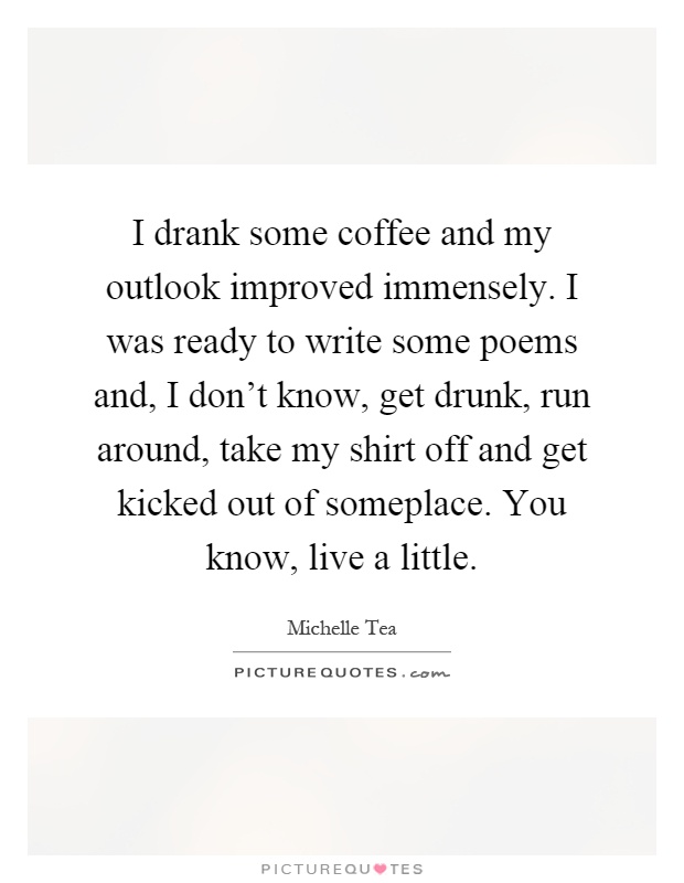 I drank some coffee and my outlook improved immensely. I was ready to write some poems and, I don't know, get drunk, run around, take my shirt off and get kicked out of someplace. You know, live a little Picture Quote #1