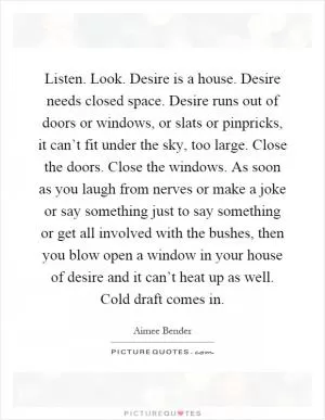 Listen. Look. Desire is a house. Desire needs closed space. Desire runs out of doors or windows, or slats or pinpricks, it can’t fit under the sky, too large. Close the doors. Close the windows. As soon as you laugh from nerves or make a joke or say something just to say something or get all involved with the bushes, then you blow open a window in your house of desire and it can’t heat up as well. Cold draft comes in Picture Quote #1