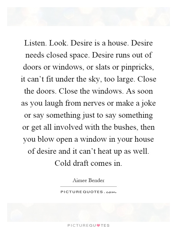 Listen. Look. Desire is a house. Desire needs closed space. Desire runs out of doors or windows, or slats or pinpricks, it can't fit under the sky, too large. Close the doors. Close the windows. As soon as you laugh from nerves or make a joke or say something just to say something or get all involved with the bushes, then you blow open a window in your house of desire and it can't heat up as well. Cold draft comes in Picture Quote #1