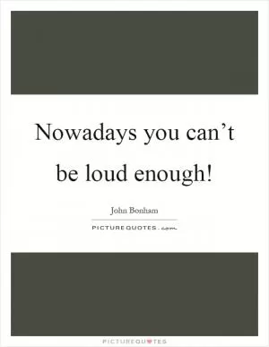 Nowadays you can’t be loud enough! Picture Quote #1