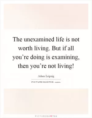 The unexamined life is not worth living. But if all you’re doing is examining, then you’re not living! Picture Quote #1