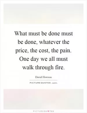 What must be done must be done, whatever the price, the cost, the pain. One day we all must walk through fire Picture Quote #1
