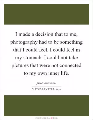 I made a decision that to me, photography had to be something that I could feel. I could feel in my stomach. I could not take pictures that were not connected to my own inner life Picture Quote #1