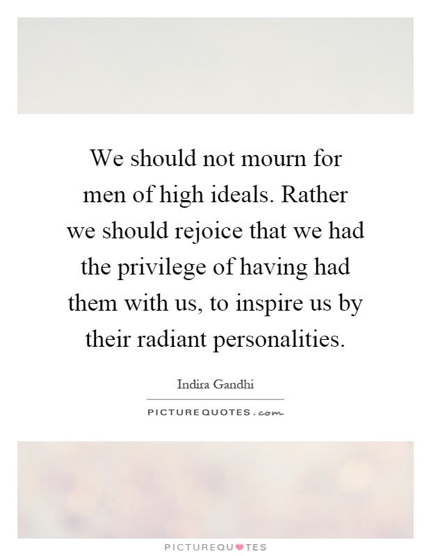 We should not mourn for men of high ideals. Rather we should rejoice that we had the privilege of having had them with us, to inspire us by their radiant personalities Picture Quote #1