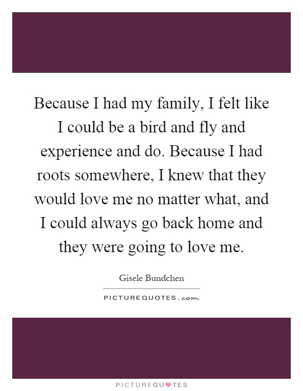 Because I had my family, I felt like I could be a bird and fly and experience and do. Because I had roots somewhere, I knew that they would love me no matter what, and I could always go back home and they were going to love me Picture Quote #1