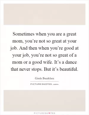 Sometimes when you are a great mom, you’re not so great at your job. And then when you’re good at your job, you’re not so great of a mom or a good wife. It’s a dance that never stops. But it’s beautiful Picture Quote #1