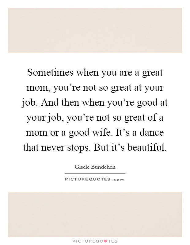 Sometimes when you are a great mom, you're not so great at your job. And then when you're good at your job, you're not so great of a mom or a good wife. It's a dance that never stops. But it's beautiful Picture Quote #1