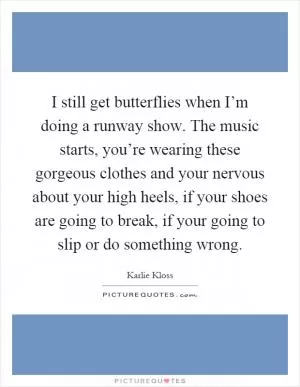 I still get butterflies when I’m doing a runway show. The music starts, you’re wearing these gorgeous clothes and your nervous about your high heels, if your shoes are going to break, if your going to slip or do something wrong Picture Quote #1