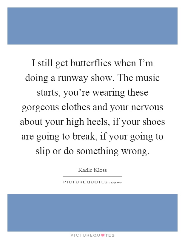 I still get butterflies when I'm doing a runway show. The music starts, you're wearing these gorgeous clothes and your nervous about your high heels, if your shoes are going to break, if your going to slip or do something wrong Picture Quote #1