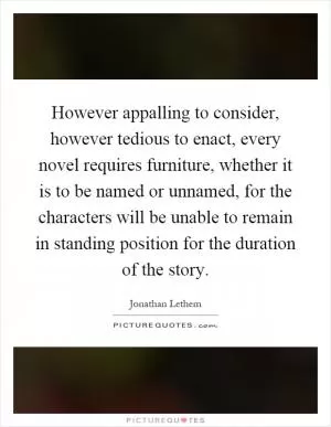 However appalling to consider, however tedious to enact, every novel requires furniture, whether it is to be named or unnamed, for the characters will be unable to remain in standing position for the duration of the story Picture Quote #1