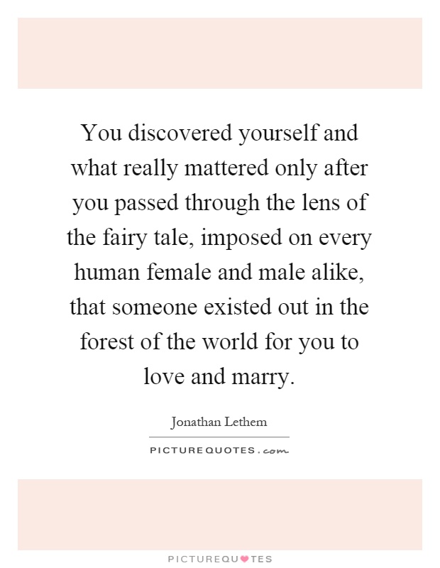 You discovered yourself and what really mattered only after you passed through the lens of the fairy tale, imposed on every human female and male alike, that someone existed out in the forest of the world for you to love and marry Picture Quote #1
