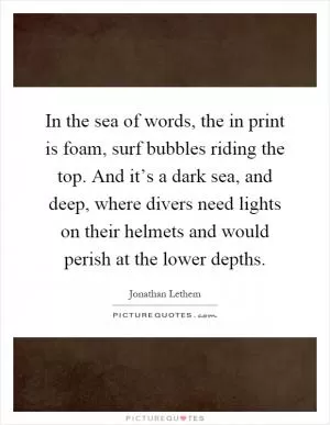 In the sea of words, the in print is foam, surf bubbles riding the top. And it’s a dark sea, and deep, where divers need lights on their helmets and would perish at the lower depths Picture Quote #1