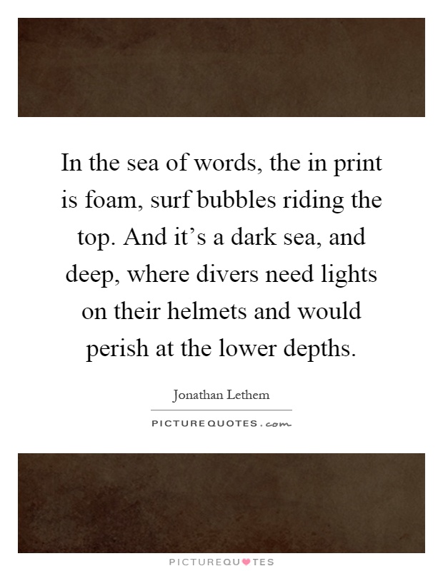 In the sea of words, the in print is foam, surf bubbles riding the top. And it's a dark sea, and deep, where divers need lights on their helmets and would perish at the lower depths Picture Quote #1