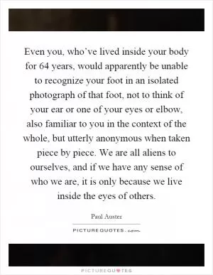 Even you, who’ve lived inside your body for 64 years, would apparently be unable to recognize your foot in an isolated photograph of that foot, not to think of your ear or one of your eyes or elbow, also familiar to you in the context of the whole, but utterly anonymous when taken piece by piece. We are all aliens to ourselves, and if we have any sense of who we are, it is only because we live inside the eyes of others Picture Quote #1