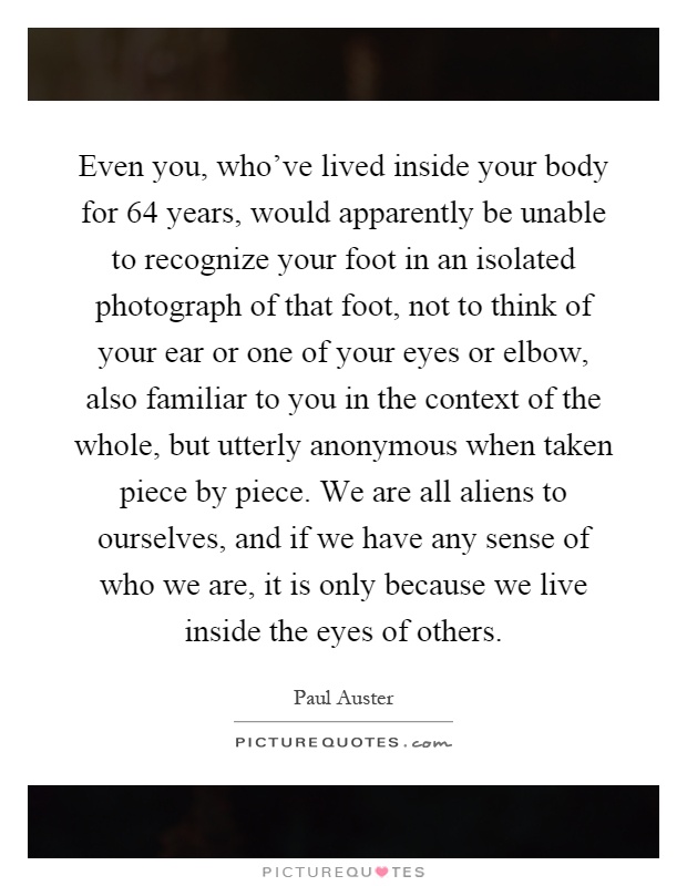 Even you, who've lived inside your body for 64 years, would apparently be unable to recognize your foot in an isolated photograph of that foot, not to think of your ear or one of your eyes or elbow, also familiar to you in the context of the whole, but utterly anonymous when taken piece by piece. We are all aliens to ourselves, and if we have any sense of who we are, it is only because we live inside the eyes of others Picture Quote #1