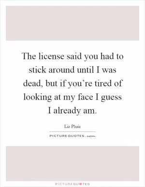 The license said you had to stick around until I was dead, but if you’re tired of looking at my face I guess I already am Picture Quote #1