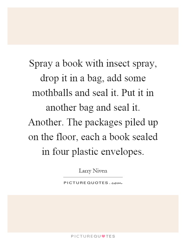 Spray a book with insect spray, drop it in a bag, add some mothballs and seal it. Put it in another bag and seal it. Another. The packages piled up on the floor, each a book sealed in four plastic envelopes Picture Quote #1