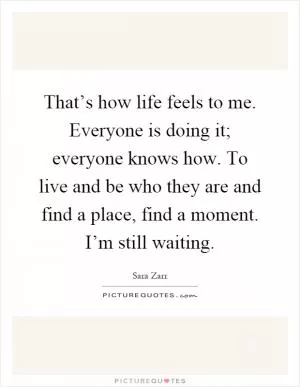 That’s how life feels to me. Everyone is doing it; everyone knows how. To live and be who they are and find a place, find a moment. I’m still waiting Picture Quote #1