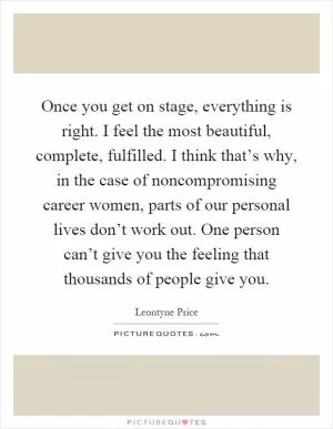 Once you get on stage, everything is right. I feel the most beautiful, complete, fulfilled. I think that’s why, in the case of noncompromising career women, parts of our personal lives don’t work out. One person can’t give you the feeling that thousands of people give you Picture Quote #1