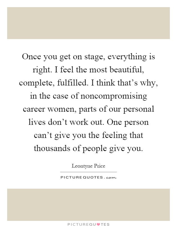 Once you get on stage, everything is right. I feel the most beautiful, complete, fulfilled. I think that's why, in the case of noncompromising career women, parts of our personal lives don't work out. One person can't give you the feeling that thousands of people give you Picture Quote #1