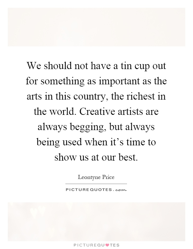 We should not have a tin cup out for something as important as the arts in this country, the richest in the world. Creative artists are always begging, but always being used when it's time to show us at our best Picture Quote #1