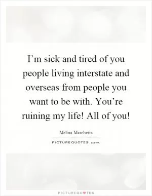 I’m sick and tired of you people living interstate and overseas from people you want to be with. You’re ruining my life! All of you! Picture Quote #1