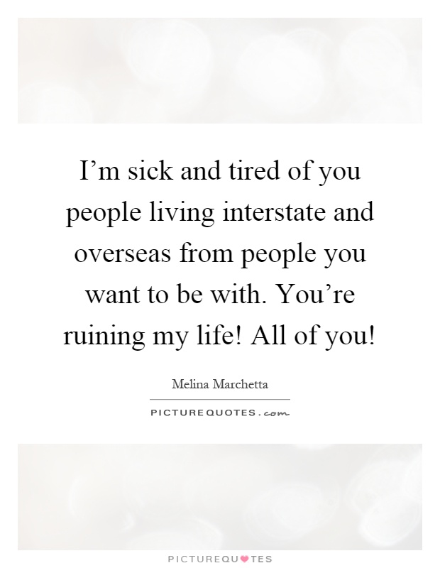 I'm sick and tired of you people living interstate and overseas from people you want to be with. You're ruining my life! All of you! Picture Quote #1