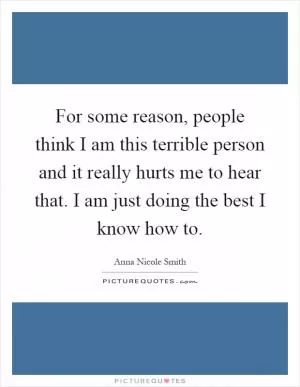 For some reason, people think I am this terrible person and it really hurts me to hear that. I am just doing the best I know how to Picture Quote #1