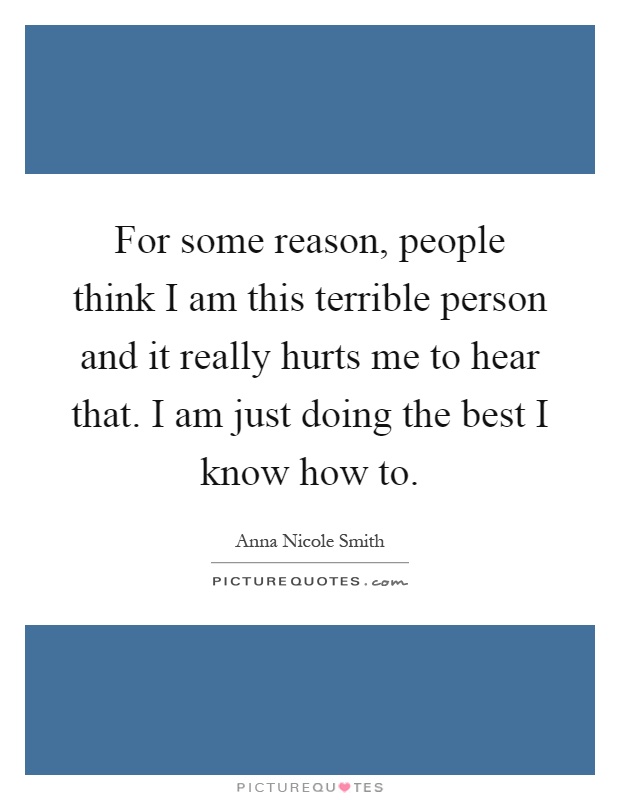For some reason, people think I am this terrible person and it really hurts me to hear that. I am just doing the best I know how to Picture Quote #1