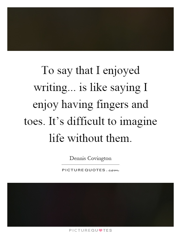 To say that I enjoyed writing... is like saying I enjoy having fingers and toes. It's difficult to imagine life without them Picture Quote #1