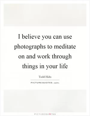 I believe you can use photographs to meditate on and work through things in your life Picture Quote #1