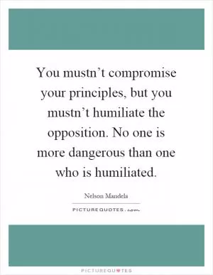 You mustn’t compromise your principles, but you mustn’t humiliate the opposition. No one is more dangerous than one who is humiliated Picture Quote #1
