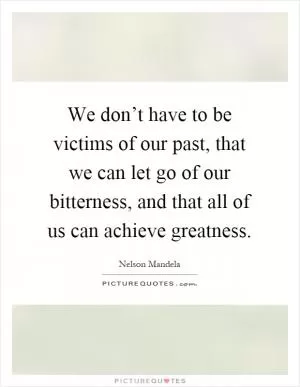 We don’t have to be victims of our past, that we can let go of our bitterness, and that all of us can achieve greatness Picture Quote #1