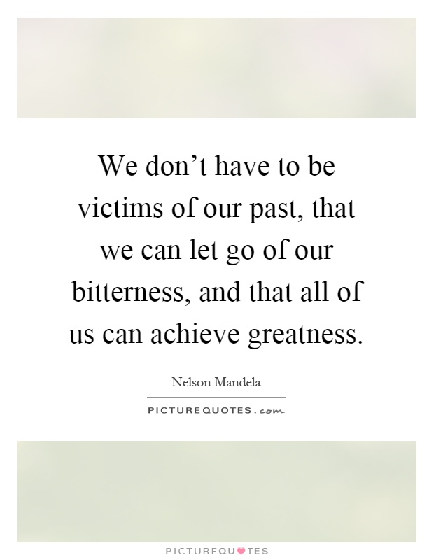 We don't have to be victims of our past, that we can let go of our bitterness, and that all of us can achieve greatness Picture Quote #1