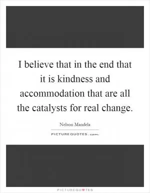 I believe that in the end that it is kindness and accommodation that are all the catalysts for real change Picture Quote #1