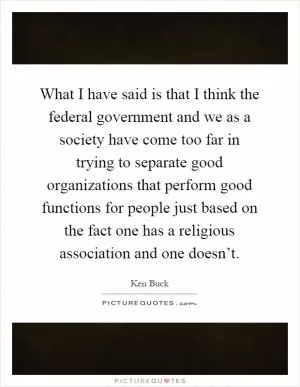 What I have said is that I think the federal government and we as a society have come too far in trying to separate good organizations that perform good functions for people just based on the fact one has a religious association and one doesn’t Picture Quote #1