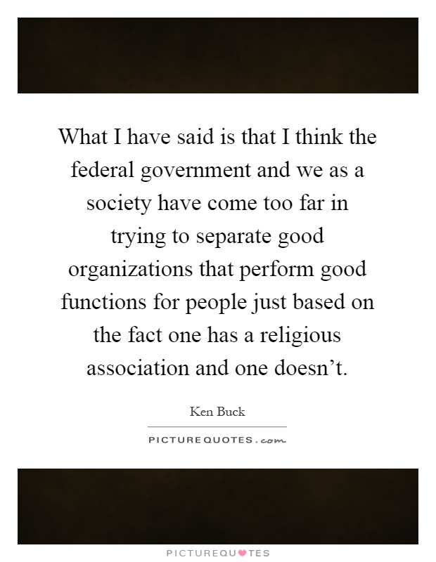 What I have said is that I think the federal government and we as a society have come too far in trying to separate good organizations that perform good functions for people just based on the fact one has a religious association and one doesn't Picture Quote #1
