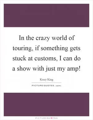 In the crazy world of touring, if something gets stuck at customs, I can do a show with just my amp! Picture Quote #1