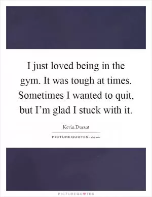 I just loved being in the gym. It was tough at times. Sometimes I wanted to quit, but I’m glad I stuck with it Picture Quote #1