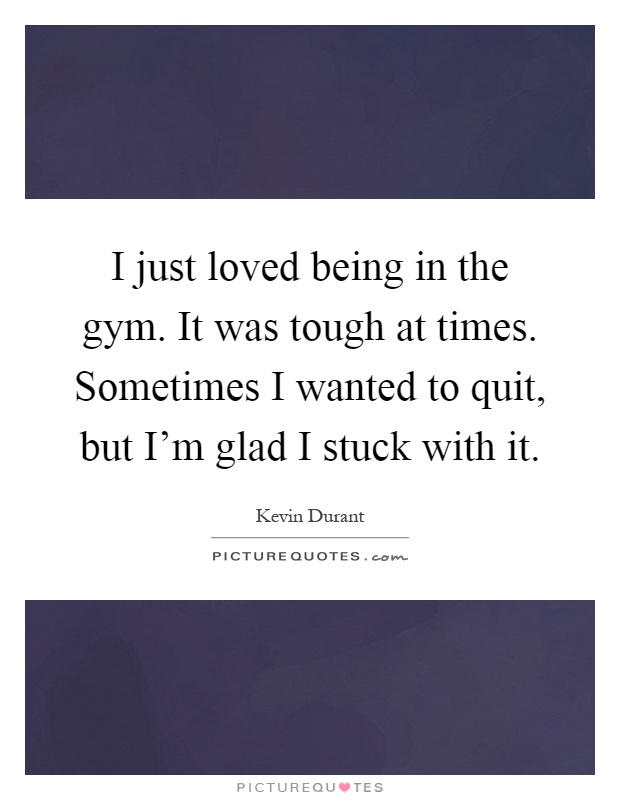 I just loved being in the gym. It was tough at times. Sometimes I wanted to quit, but I'm glad I stuck with it Picture Quote #1
