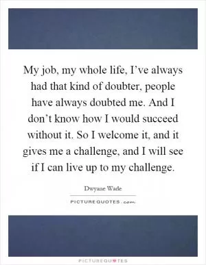 My job, my whole life, I’ve always had that kind of doubter, people have always doubted me. And I don’t know how I would succeed without it. So I welcome it, and it gives me a challenge, and I will see if I can live up to my challenge Picture Quote #1