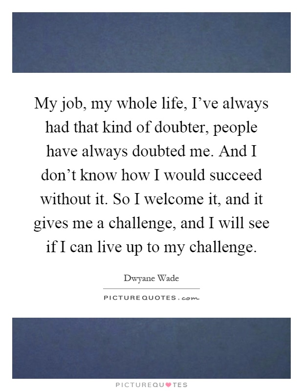 My job, my whole life, I've always had that kind of doubter, people have always doubted me. And I don't know how I would succeed without it. So I welcome it, and it gives me a challenge, and I will see if I can live up to my challenge Picture Quote #1