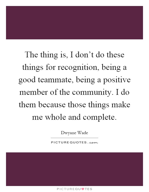 The thing is, I don't do these things for recognition, being a good teammate, being a positive member of the community. I do them because those things make me whole and complete Picture Quote #1
