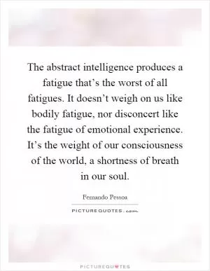 The abstract intelligence produces a fatigue that’s the worst of all fatigues. It doesn’t weigh on us like bodily fatigue, nor disconcert like the fatigue of emotional experience. It’s the weight of our consciousness of the world, a shortness of breath in our soul Picture Quote #1